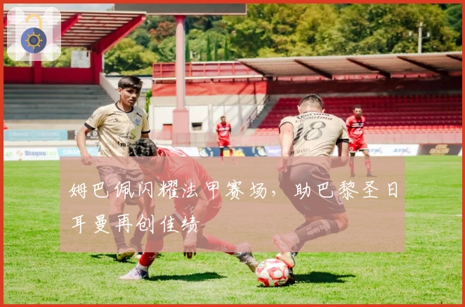 姆巴佩闪耀法甲赛场，助巴黎圣日耳曼再创佳绩