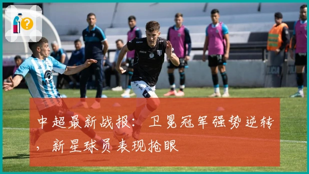 中超最新战报：卫冕冠军强势逆转，新星球员表现抢眼