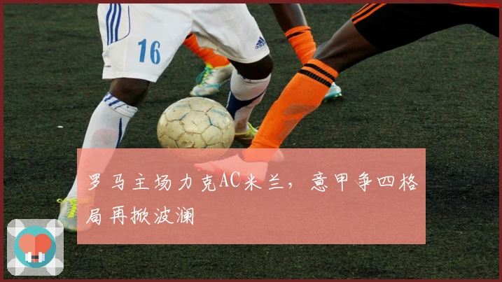 罗马主场力克AC米兰，意甲争四格局再掀波澜