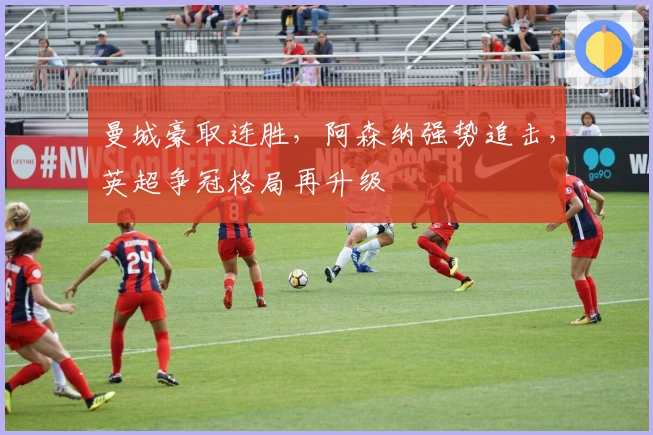 曼城豪取连胜，阿森纳强势追击，英超争冠格局再升级