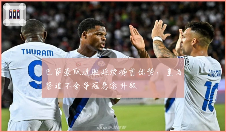 巴萨豪取连胜延续榜首优势，皇马紧追不舍争冠悬念升级