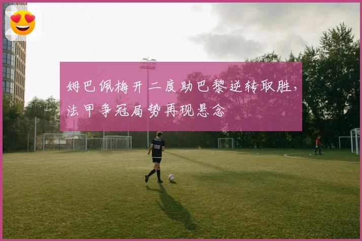 姆巴佩梅开二度助巴黎逆转取胜，法甲争冠局势再现悬念