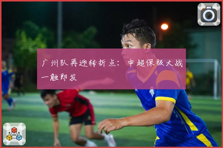 广州队再迎转折点：中超保级大战一触即发